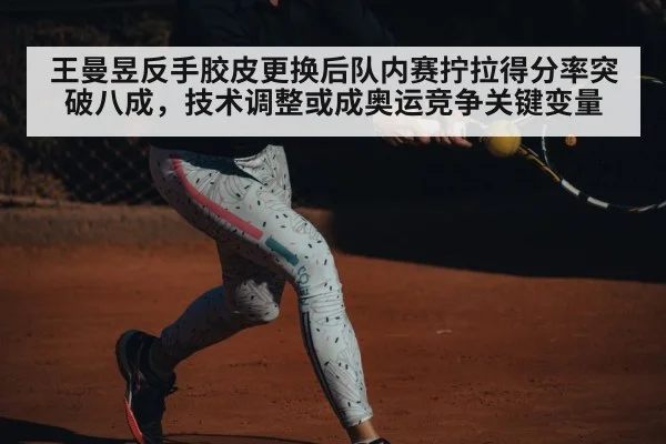 王曼昱反手胶皮更换后队内赛拧拉得分率突破八成，技术调整或成奥运竞争关键变量