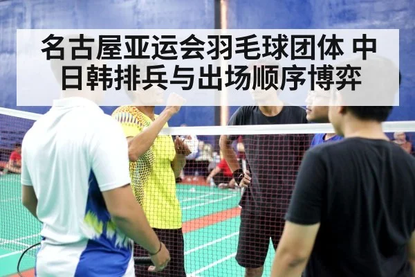 名古屋亚运会羽毛球团体 中日韩排兵与出场顺序博弈