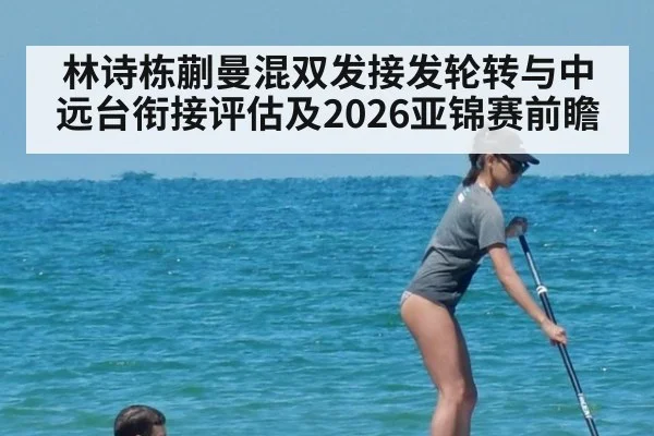 林诗栋蒯曼混双发接发轮转与中远台衔接评估及2026亚锦赛前瞻